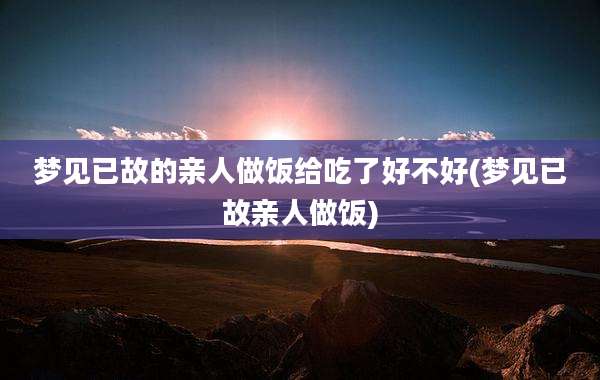 梦见已故的亲人做饭给吃了好不好(梦见已故亲人做饭)