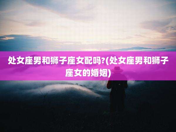处女座男和狮子座女配吗?(处女座男和狮子座女的婚姻)