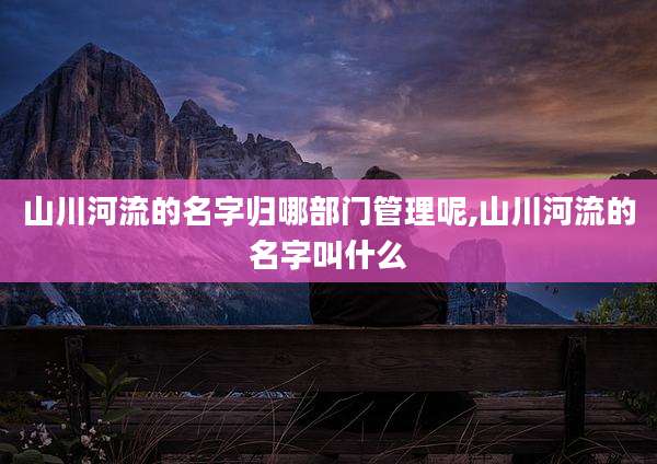 山川河流的名字归哪部门管理呢,山川河流的名字叫什么