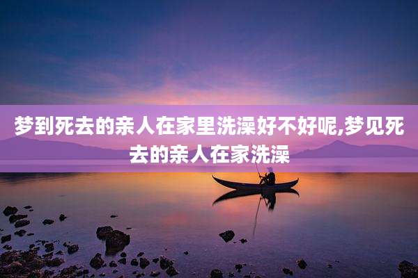 梦到死去的亲人在家里洗澡好不好呢,梦见死去的亲人在家洗澡