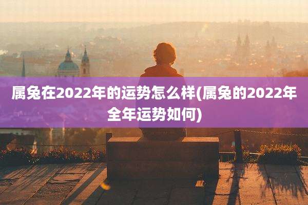 属兔在2022年的运势怎么样(属兔的2022年全年运势如何)