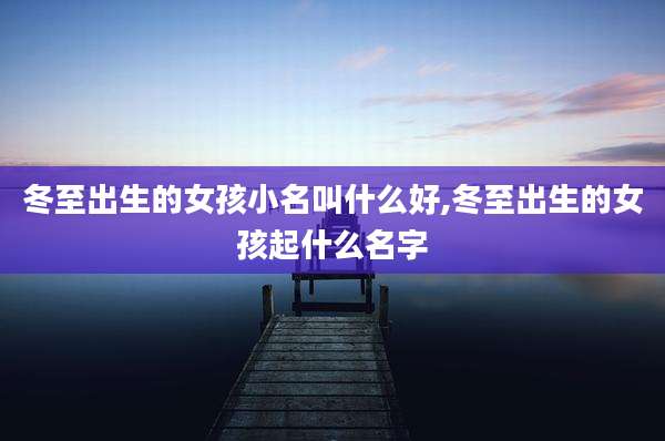 冬至出生的女孩小名叫什么好,冬至出生的女孩起什么名字