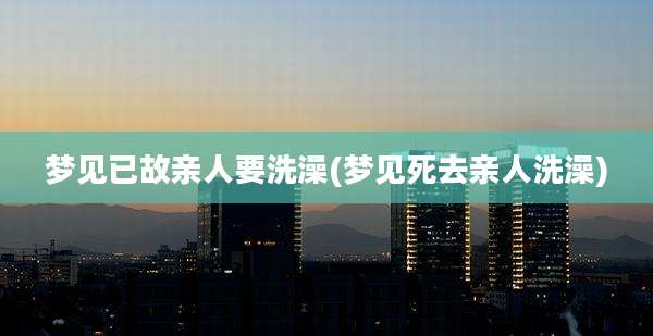 梦见已故亲人要洗澡(梦见死去亲人洗澡)