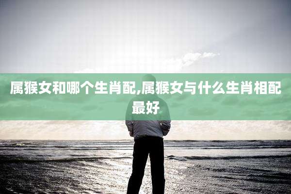 属猴女和哪个生肖配,属猴女与什么生肖相配最好