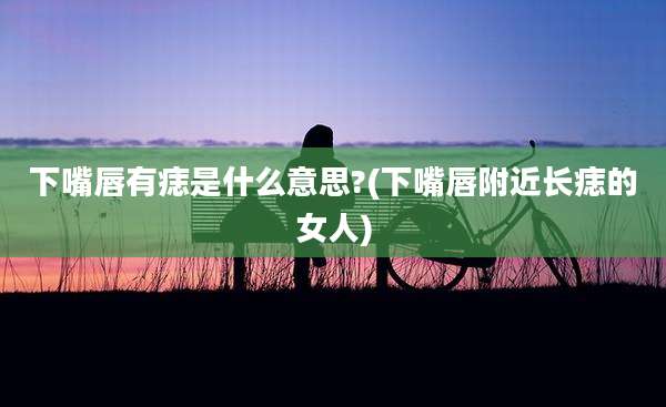 下嘴唇有痣是什么意思?(下嘴唇附近长痣的女人)