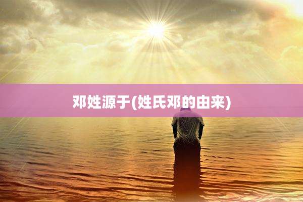 邓姓源于(姓氏邓的由来)