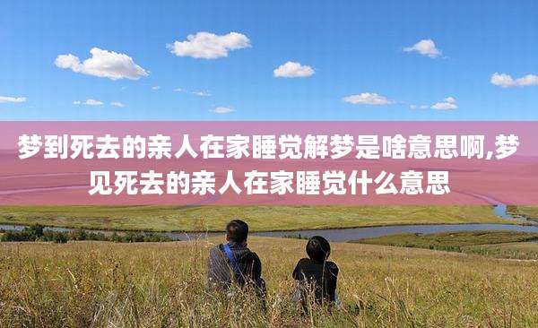 梦到死去的亲人在家睡觉解梦是啥意思啊,梦见死去的亲人在家睡觉什么意思