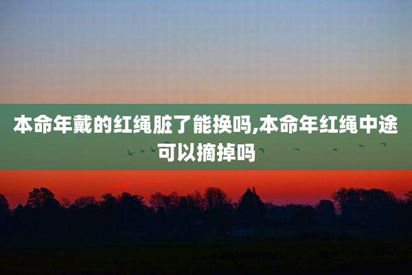 本命年戴的红绳脏了能换吗,本命年红绳中途可以摘掉吗