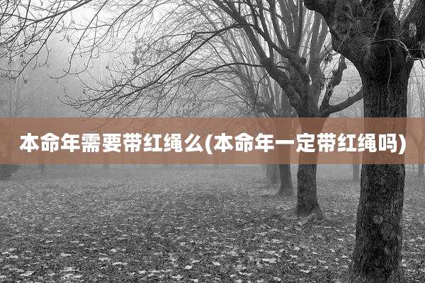 本命年需要带红绳么(本命年一定带红绳吗)
