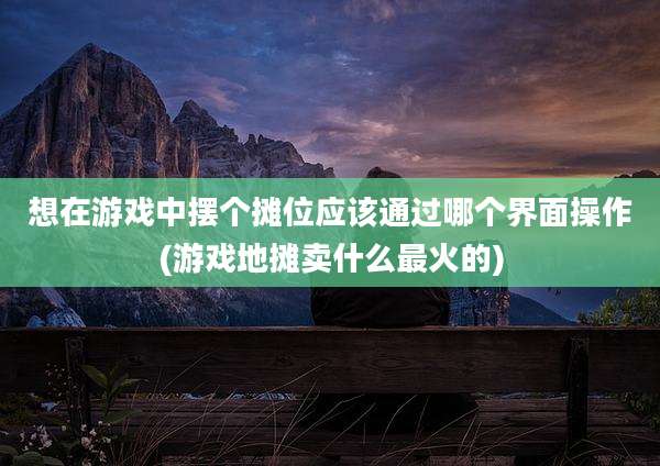 想在游戏中摆个摊位应该通过哪个界面操作(游戏地摊卖什么最火的)
