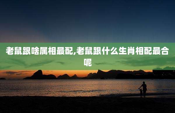老鼠跟啥属相最配,老鼠跟什么生肖相配最合呢