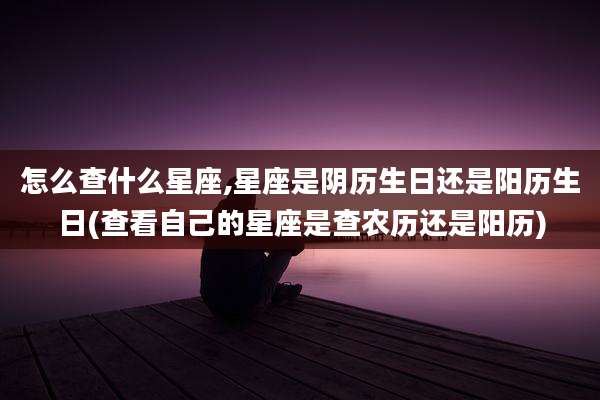 怎么查什么星座,星座是阴历生日还是阳历生日(查看自己的星座是查农历还是阳历)