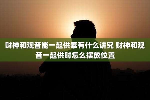 财神和观音能一起供奉有什么讲究 财神和观音一起供时怎么摆放位置