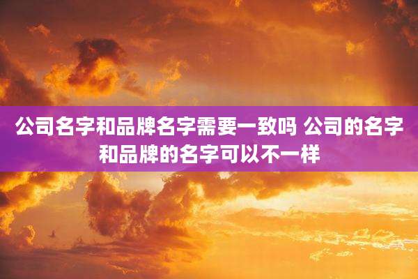 公司名字和品牌名字需要一致吗 公司的名字和品牌的名字可以不一样