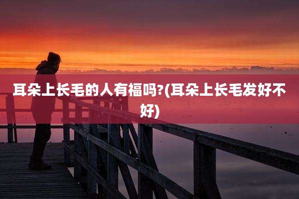 耳朵上长毛的人有福吗?(耳朵上长毛发好不好)