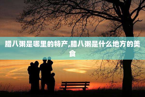 腊八粥是哪里的特产,腊八粥是什么地方的美食
