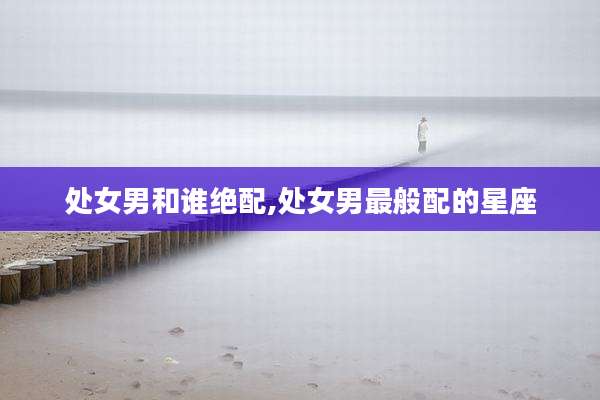 处女男和谁绝配,处女男最般配的星座