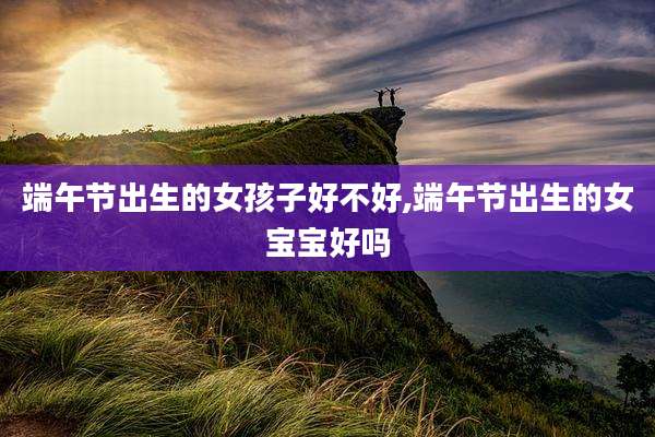 端午节出生的女孩子好不好,端午节出生的女宝宝好吗