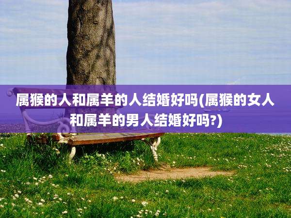 属猴的人和属羊的人结婚好吗(属猴的女人和属羊的男人结婚好吗?)