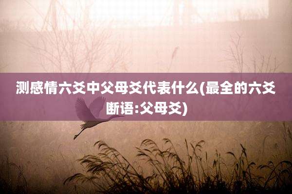 测感情六爻中父母爻代表什么(最全的六爻断语:父母爻)