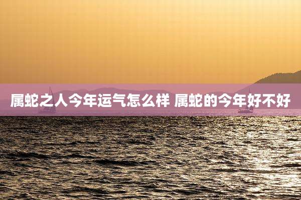 属蛇之人今年运气怎么样 属蛇的今年好不好