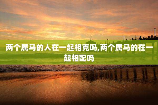 两个属马的人在一起相克吗,两个属马的在一起相配吗