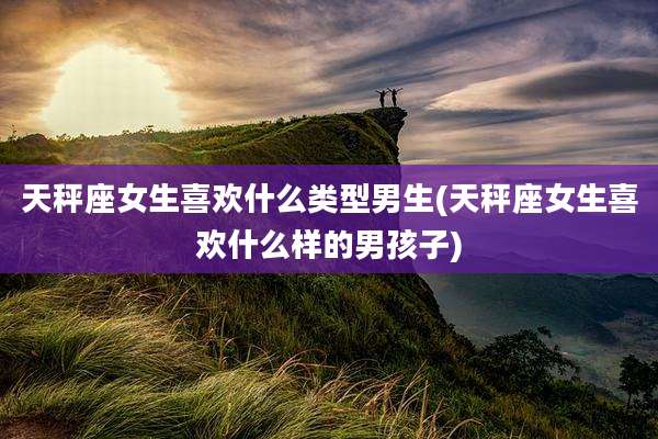 天秤座女生喜欢什么类型男生(天秤座女生喜欢什么样的男孩子)