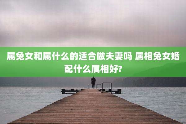 属兔女和属什么的适合做夫妻吗 属相兔女婚配什么属相好?