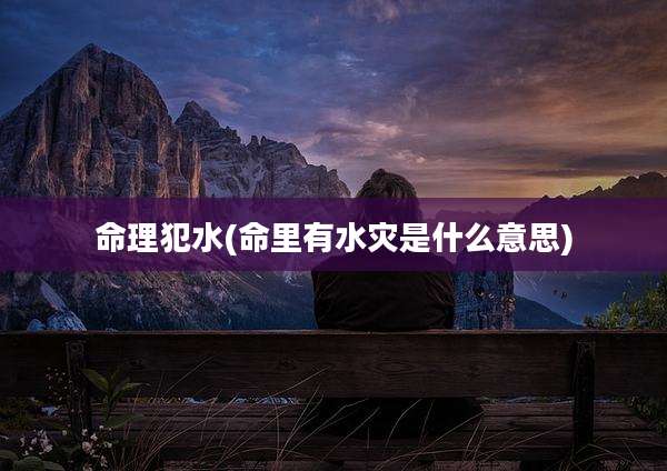 命理犯水(命里有水灾是什么意思)