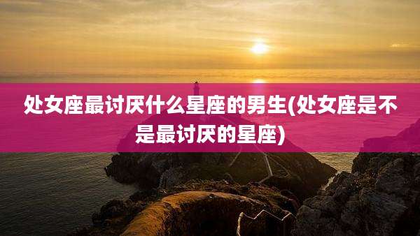 处女座最讨厌什么星座的男生(处女座是不是最讨厌的星座)