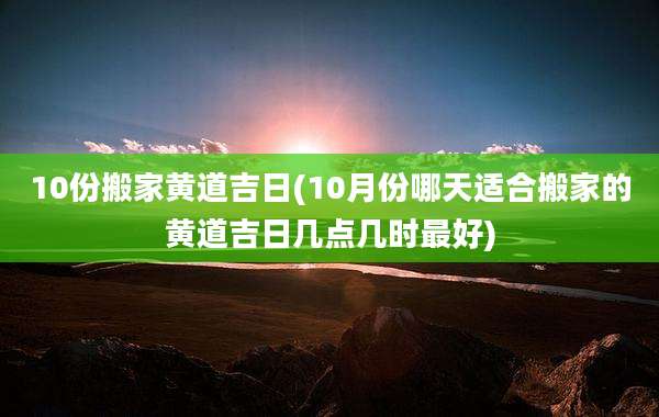10份搬家黄道吉日(10月份哪天适合搬家的黄道吉日几点几时最好)