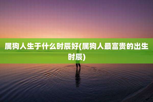 属狗人生于什么时辰好(属狗人最富贵的出生时辰)