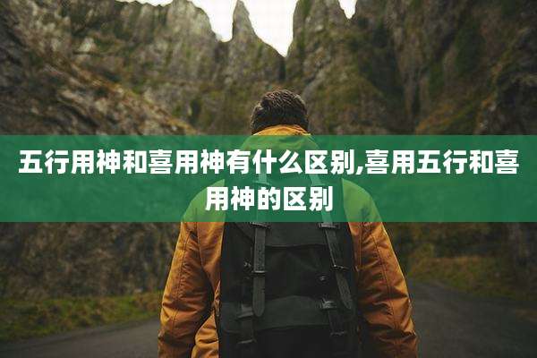 五行用神和喜用神有什么区别,喜用五行和喜用神的区别