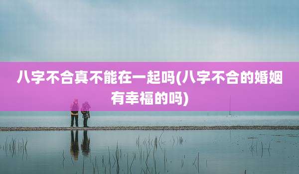 八字不合真不能在一起吗(八字不合的婚姻有幸福的吗)