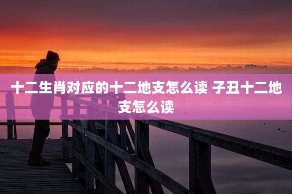 十二生肖对应的十二地支怎么读 子丑十二地支怎么读