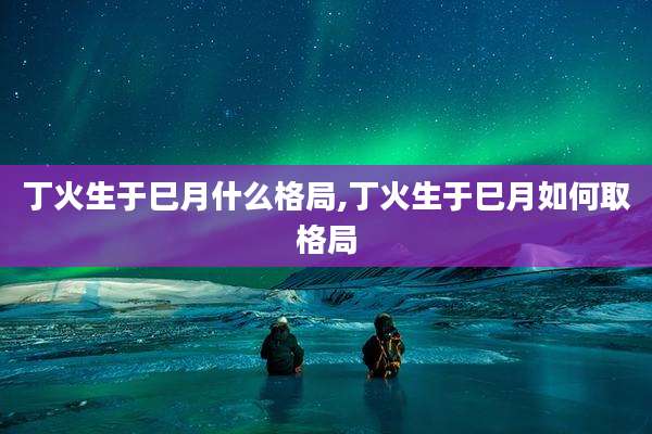 丁火生于巳月什么格局,丁火生于巳月如何取格局