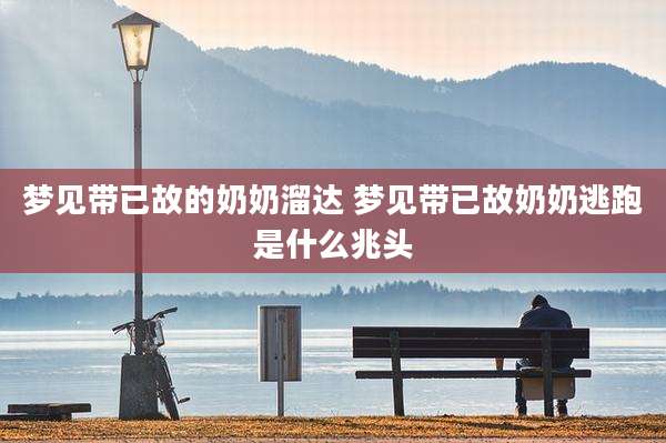 梦见带已故的奶奶溜达 梦见带已故奶奶逃跑是什么兆头