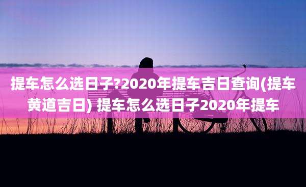 提车怎么选日子?2020年提车吉日查询(提车黄道吉日) 提车怎么选日子2020年提车