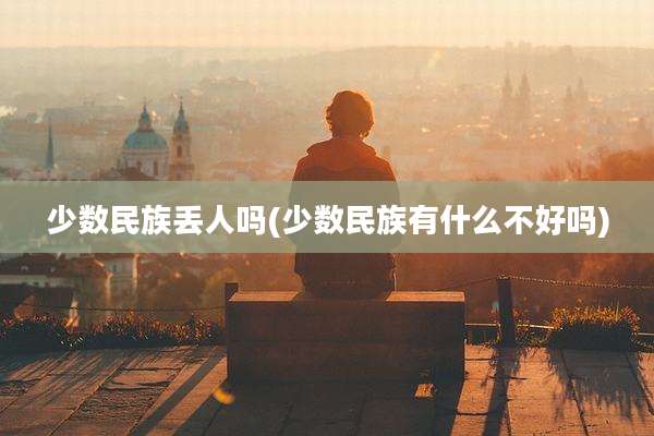 少数民族丢人吗(少数民族有什么不好吗)