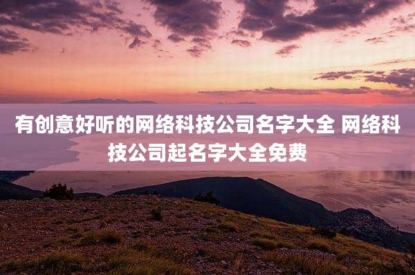 有创意好听的网络科技公司名字大全 网络科技公司起名字大全免费