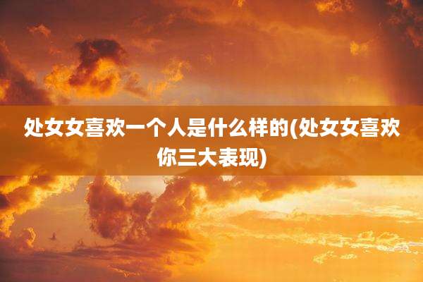 处女女喜欢一个人是什么样的(处女女喜欢你三大表现)