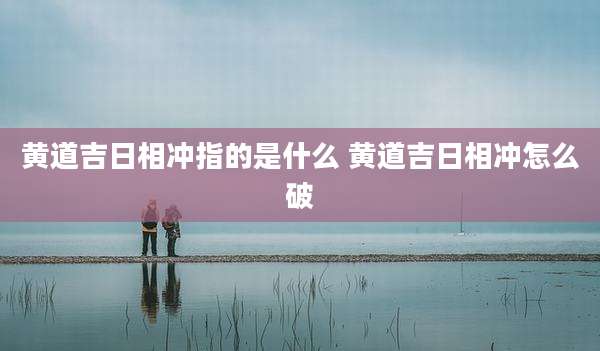 黄道吉日相冲指的是什么 黄道吉日相冲怎么破