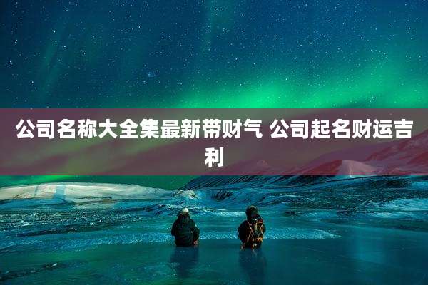 公司名称大全集最新带财气 公司起名财运吉利