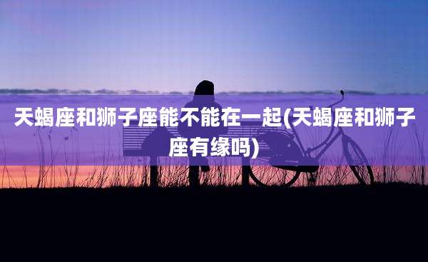 天蝎座和狮子座能不能在一起(天蝎座和狮子座有缘吗)