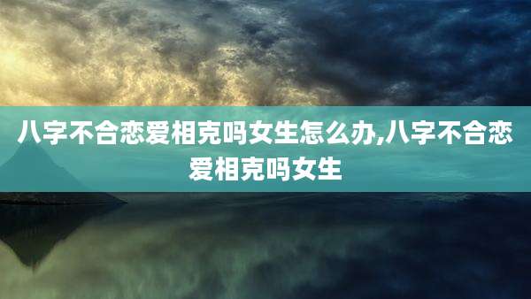 八字不合恋爱相克吗女生怎么办,八字不合恋爱相克吗女生