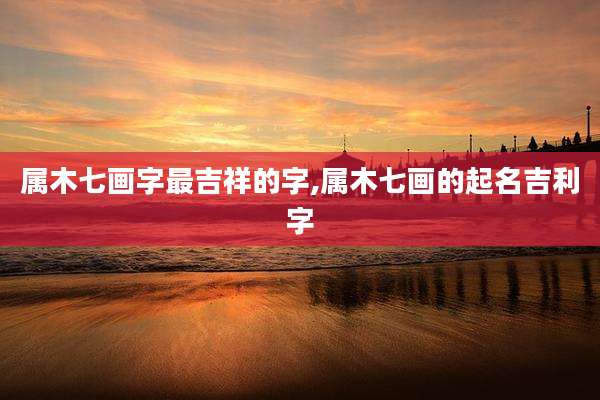 属木七画字最吉祥的字,属木七画的起名吉利字