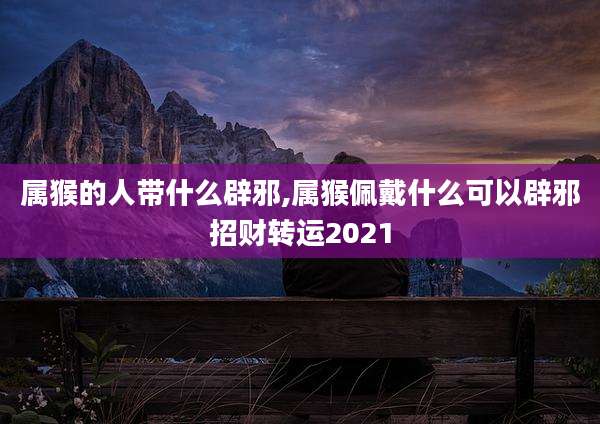 属猴的人带什么辟邪,属猴佩戴什么可以辟邪招财转运2021