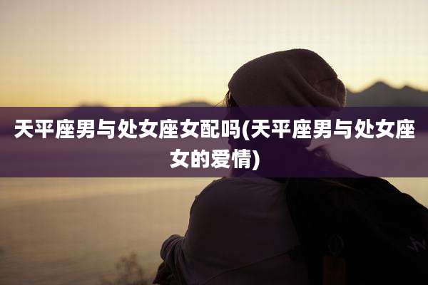 天平座男与处女座女配吗(天平座男与处女座女的爱情)