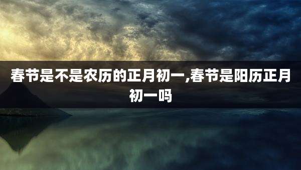 春节是不是农历的正月初一,春节是阳历正月初一吗