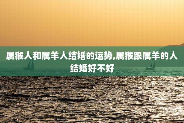 属猴人和属羊人结婚的运势,属猴跟属羊的人结婚好不好